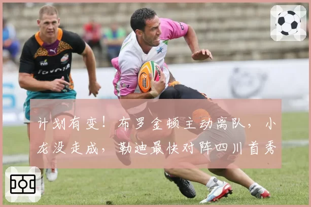 计划有变！布罗金顿主动离队，小龙没走成，勒迪最快对阵四川首秀
