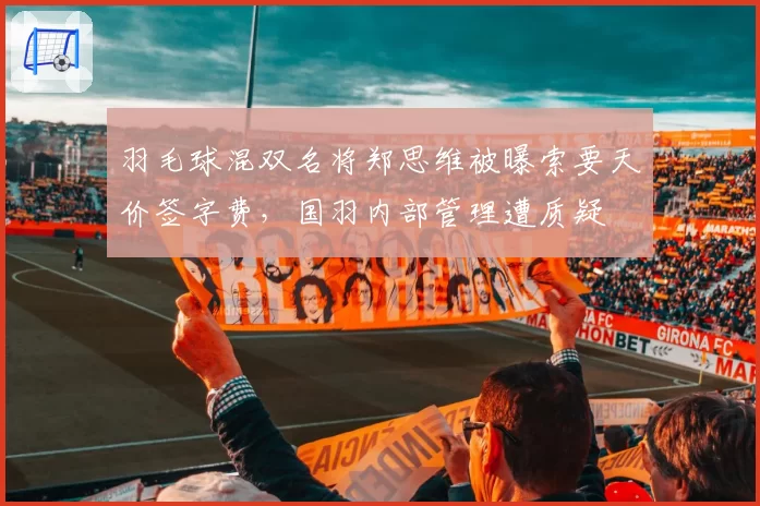 羽毛球混双名将郑思维被曝索要天价签字费，国羽内部管理遭质疑