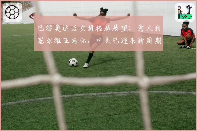 巴黎奥运后女排格局展望：意大利塞尔维亚老化，中美巴迎来新周期