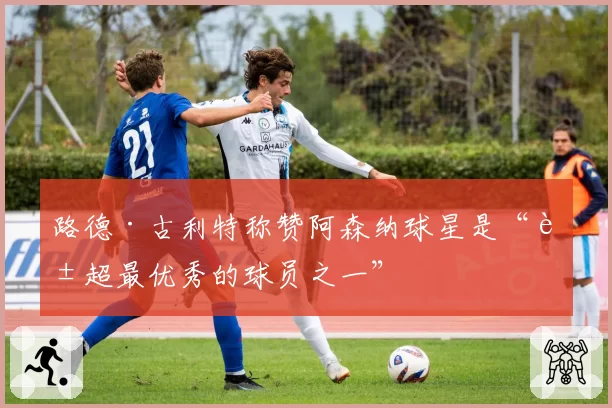 路德·古利特称赞阿森纳球星是“英超最优秀的球员之一”