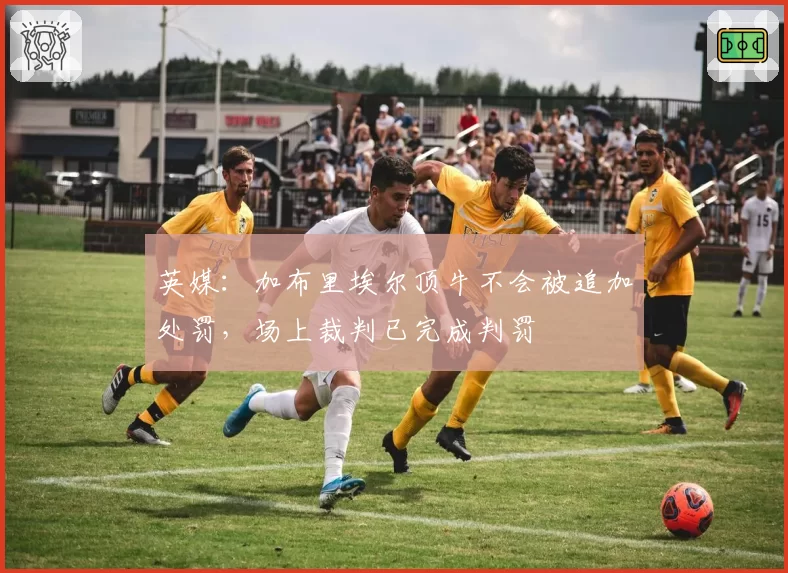 英媒：加布里埃尔顶牛不会被追加处罚，场上裁判已完成判罚