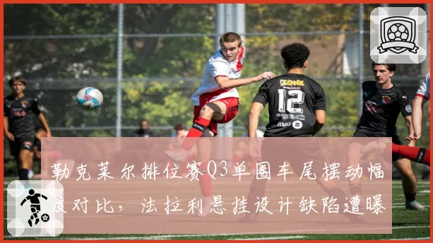 勒克莱尔排位赛Q3单圈车尾摆动幅度对比,法拉利悬挂设计缺陷遭曝光