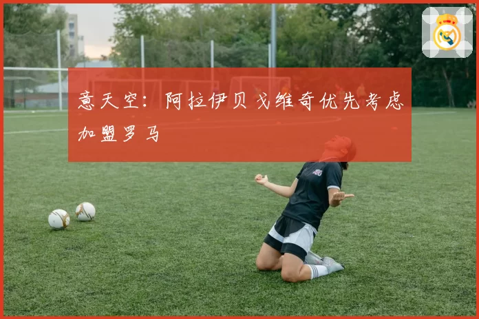 意天空：阿拉伊贝戈维奇优先考虑加盟罗马